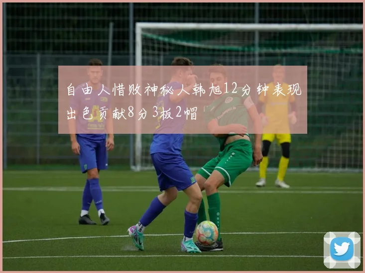 自由人惜败神秘人韩旭12分钟表现出色贡献8分3板2帽