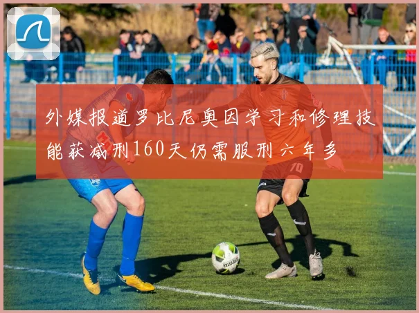 外媒报道罗比尼奥因学习和修理技能获减刑160天仍需服刑六年多
