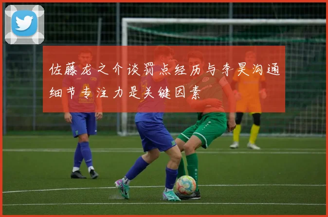 佐藤龙之介谈罚点经历与李昊沟通细节专注力是关键因素