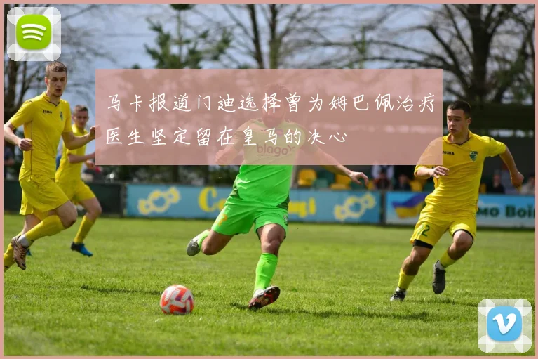 马卡报道门迪选择曾为姆巴佩治疗医生坚定留在皇马的决心