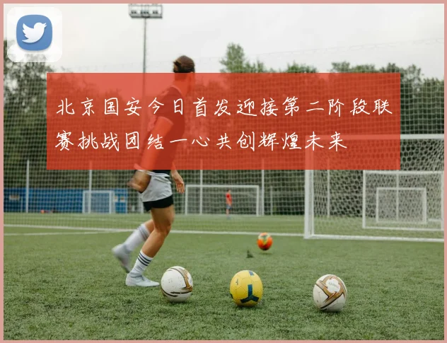 北京国安今日首发迎接第二阶段联赛挑战团结一心共创辉煌未来