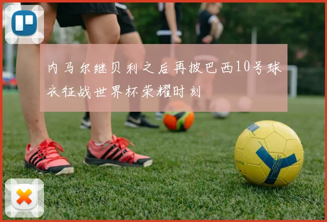 内马尔继贝利之后再披巴西10号球衣征战世界杯荣耀时刻