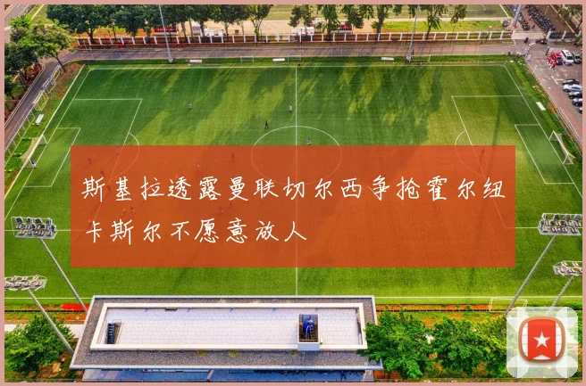 斯基拉透露曼联切尔西争抢霍尔纽卡斯尔不愿意放人
