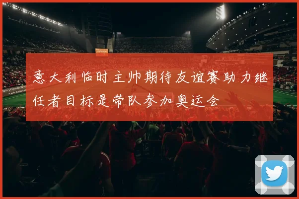 意大利临时主帅期待友谊赛助力继任者目标是带队参加奥运会