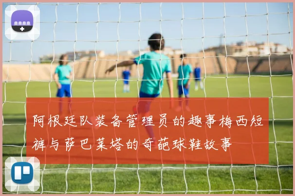 阿根廷队装备管理员的趣事梅西短裤与萨巴莱塔的奇葩球鞋故事