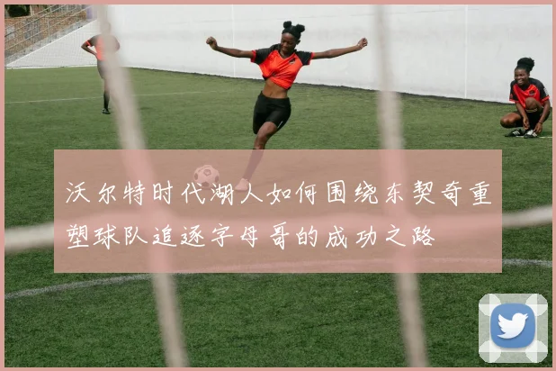 沃尔特时代湖人如何围绕东契奇重塑球队追逐字母哥的成功之路