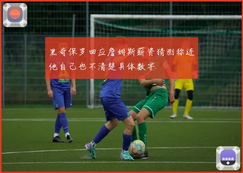 里奇保罗回应詹姆斯薪资猜测称连他自己也不清楚具体数字
