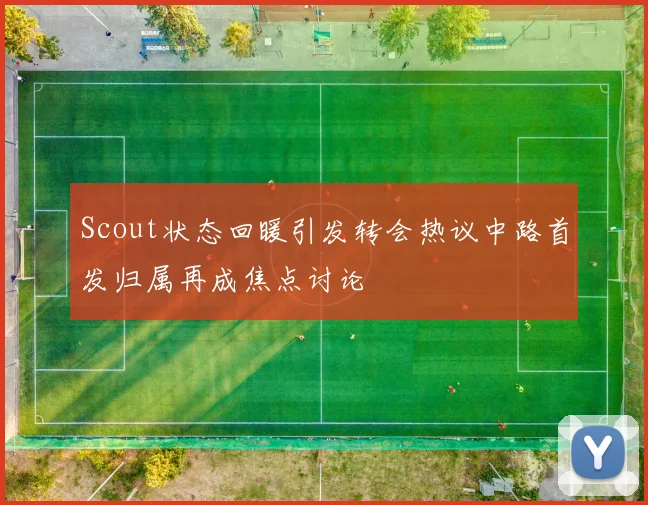 Scout状态回暖引发转会热议中路首发归属再成焦点讨论