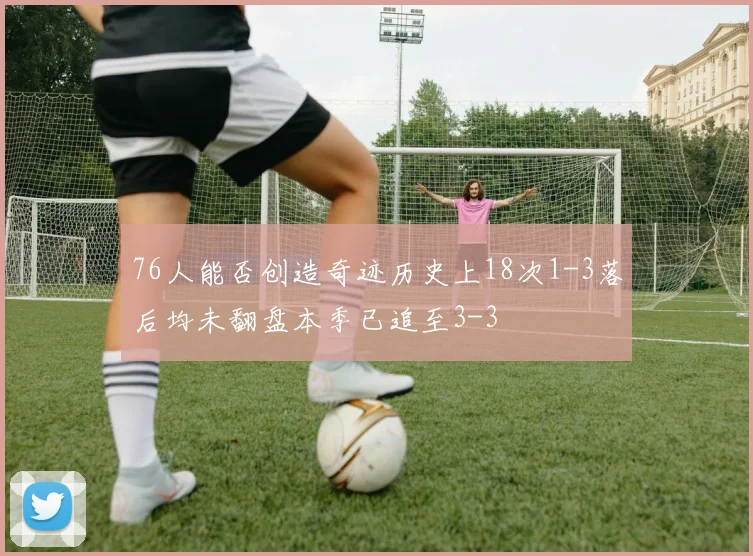 76人能否创造奇迹历史上18次1-3落后均未翻盘本季已追至3-3