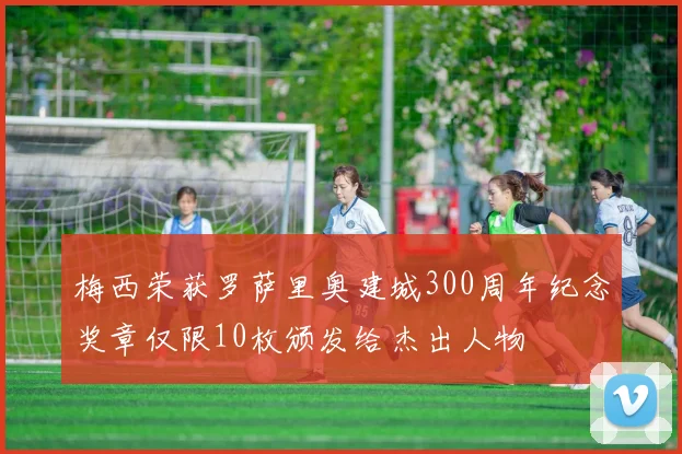 梅西荣获罗萨里奥建城300周年纪念奖章仅限10枚颁发给杰出人物