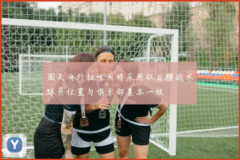 国足海外拉练或将采用双后腰战术球员位置与俱乐部基本一致