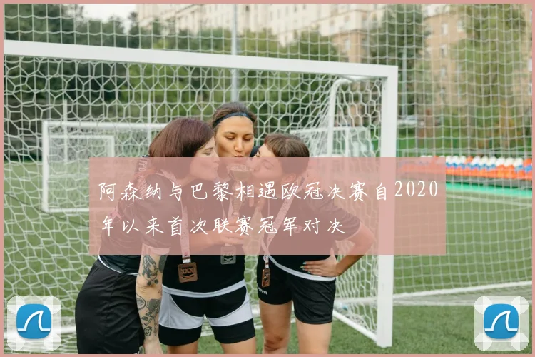 阿森纳与巴黎相遇欧冠决赛自2020年以来首次联赛冠军对决