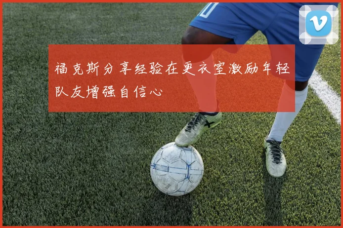 福克斯分享经验在更衣室激励年轻队友增强自信心
