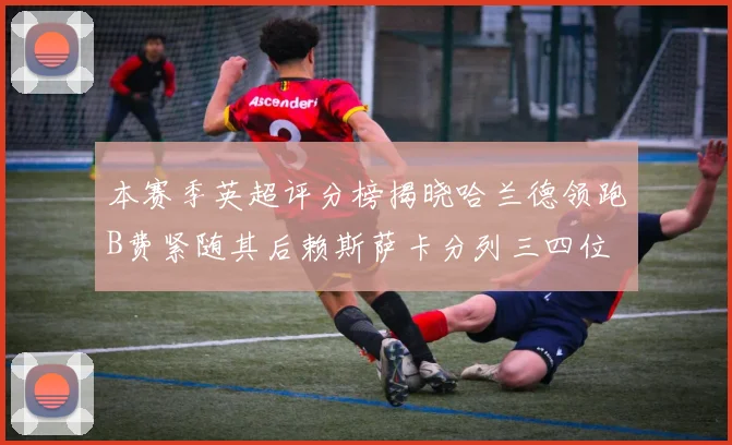 本赛季英超评分榜揭晓哈兰德领跑B费紧随其后赖斯萨卡分列三四位