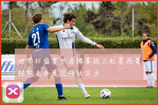 世界杯盛宴开启揭幕战三红墨西哥轻取南非展现强劲实力