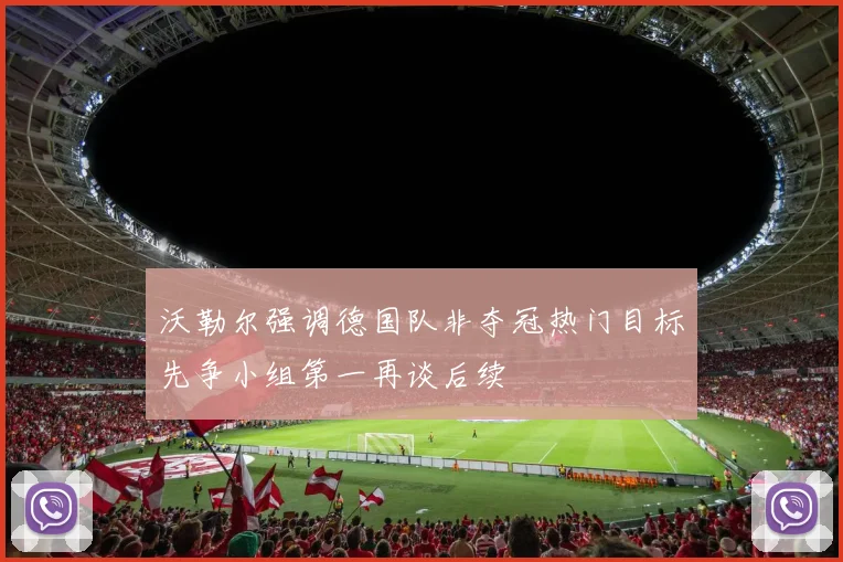 沃勒尔强调德国队非夺冠热门目标先争小组第一再谈后续
