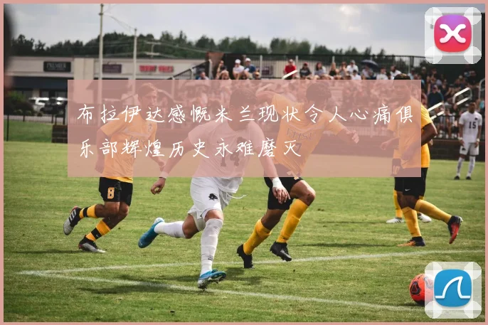 布拉伊达感慨米兰现状令人心痛俱乐部辉煌历史永难磨灭