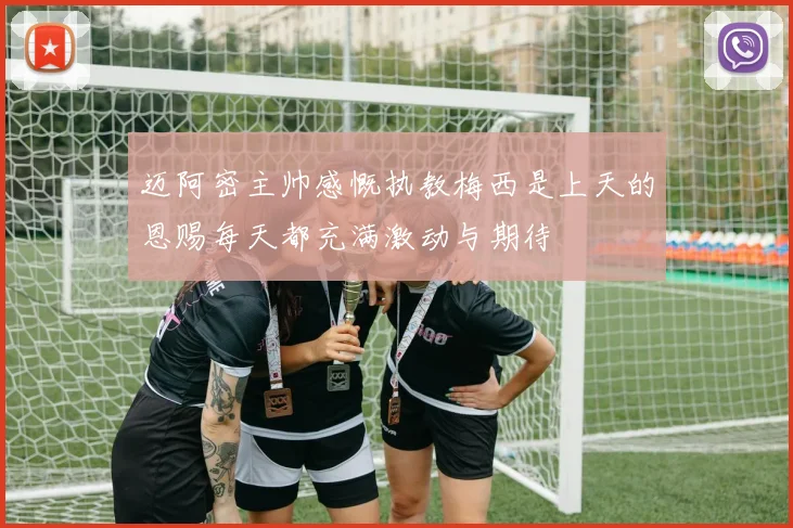 迈阿密主帅感慨执教梅西是上天的恩赐每天都充满激动与期待