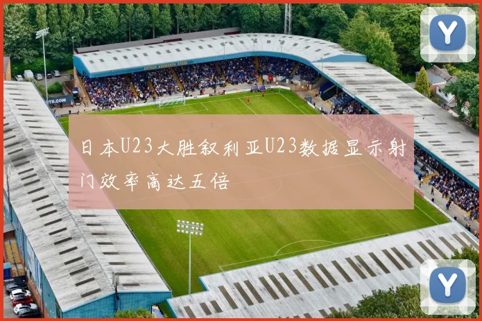 日本U23大胜叙利亚U23数据显示射门效率高达五倍