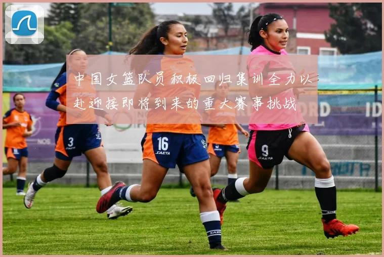 中国女篮队员积极回归集训全力以赴迎接即将到来的重大赛事挑战