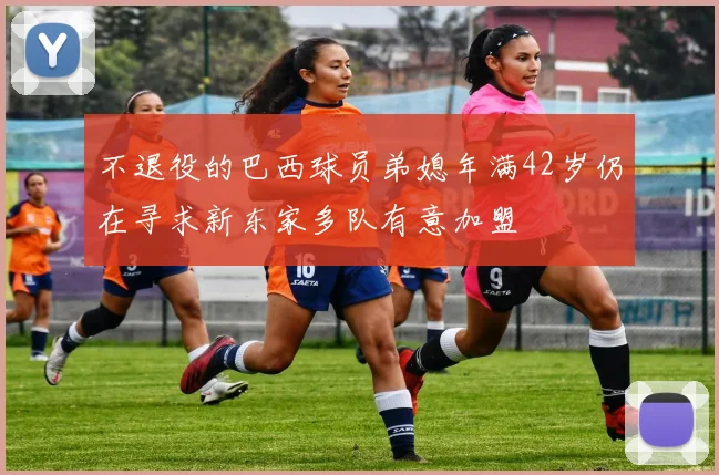 不退役的巴西球员弟媳年满42岁仍在寻求新东家多队有意加盟