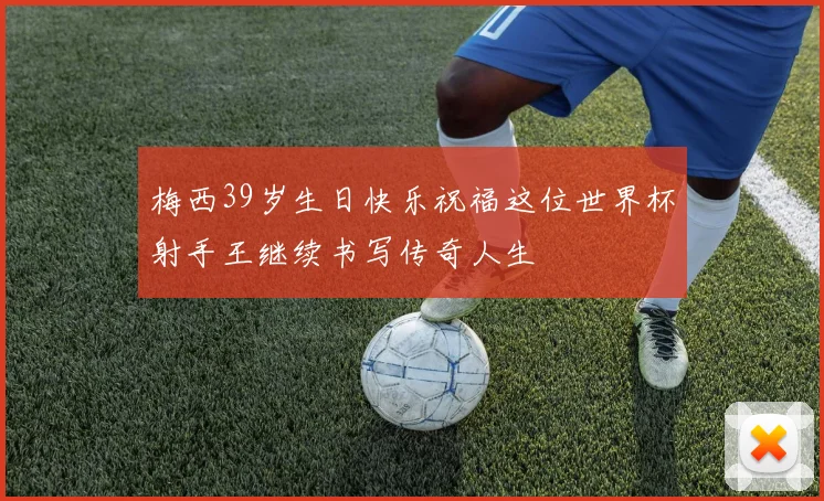 梅西39岁生日快乐祝福这位世界杯射手王继续书写传奇人生